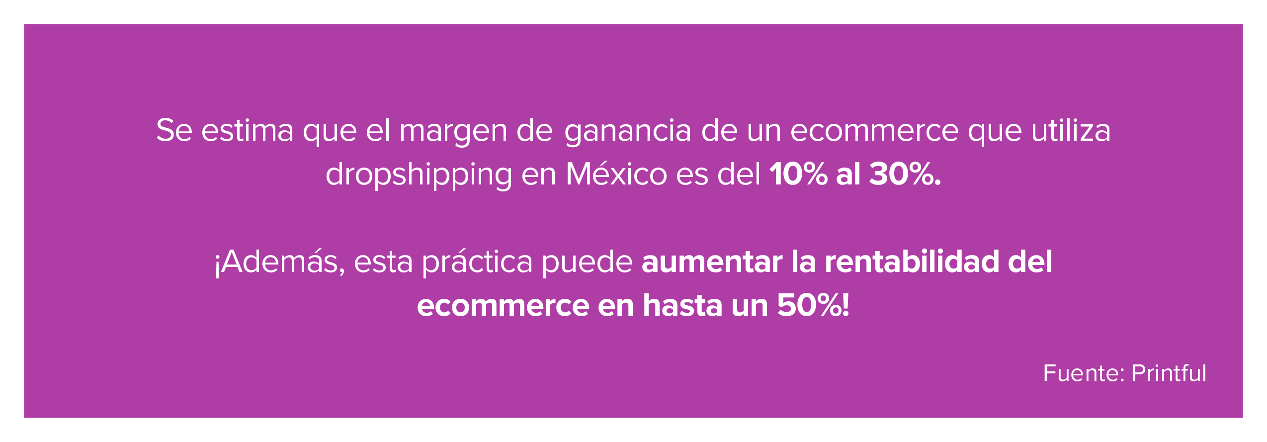 Se estima que el margen de ganancia de un ecommerce que utiliza dropshipping en México es del 10% al 30%. ¡Además, esta práctica puede aumentar la rentabilidad del ecommerce en hasta un 50%! Fuente: Printful 