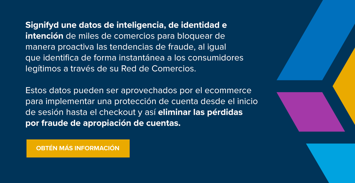 Signifyd une datos de inteligencia, de identidad e intención de miles de comercios para bloquear de manera proactiva las tendencias de fraude, al igual que identifica de forma instantánea a los consumidores legítimos a través de su Red de Comercios. Estos datos pueden ser aprovechados por el ecommerce para implementar una protección de cuenta desde el inicio de sesión hasta el checkout y así eliminar las pérdidas por fraude de apropiación de cuentas. Obtén más información 