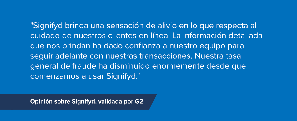 "Signifyd brinda una sensación de alivio en lo que respecta al cuidado de nuestros clientes en línea. La información detallada que nos brindan ha dado confianza a nuestro equipo para seguir adelante con nuestras transacciones. Nuestra tasa general de fraude ha disminuido enormemente desde que comenzamos a usar Signifyd." Opinión sobre Signifyd, validada por G2 