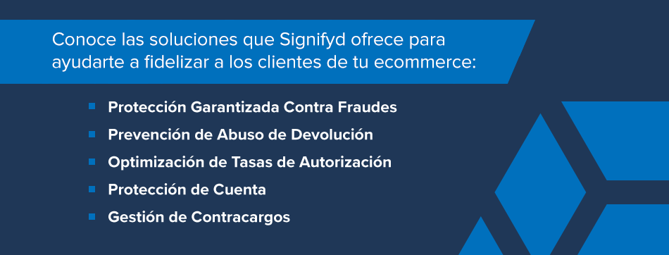 Conoce las soluciones que Signifyd ofrece para ayudarte a fidelizar a los clientes de tu ecommerce: Protección Garantizada Contra Fraudes Prevención de Abuso de Devolución Optimización de Tasas de Autorización Protección de Cuenta Gestión de Contracargos 