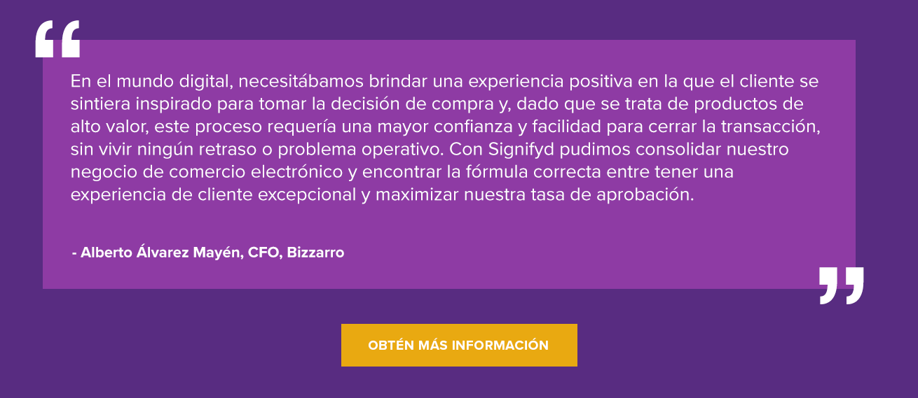“En el mundo digital, necesitábamos brindar una experiencia positiva en la que el cliente se sintiera inspirado para tomar la decisión de compra y, dado que se trata de productos de alto valor, este proceso requería una mayor confianza y facilidad para cerrar la transacción, sin vivir ningún retraso o problema operativo. Con Signifyd pudimos consolidar nuestro negocio de comercio electrónico y encontrar la fórmula correcta entre tener una experiencia de cliente excepcional y maximizar nuestra tasa de aprobación”. Alberto Álvarez Mayén, CFO, Bizzarro Obtén más información