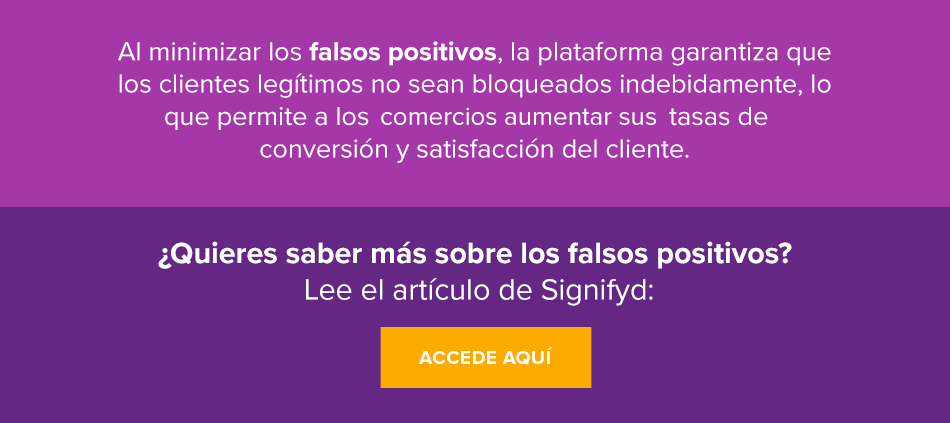 Al minimizar los falsos positivos, la plataforma garantiza que los clientes legítimos no sean bloqueados indebidamente, lo que permite a los comercios aumentar sus tasas de conversión y satisfacción del cliente. ¿Quieres saber más sobre los falsos positivos? Lee el artículo de Signifyd: Accede aquí