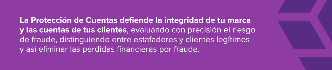 La Protección de Cuentas defiende la integridad de tu marca y las cuentas de tus clientes, evaluando con precisión el riesgo de fraude, distinguiendo entre estafadores y clientes legítimos y así eliminar las pérdidas financieras por fraude. 